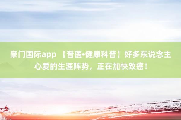 豪门国际app 【晋医•健康科普】好多东说念主心爱的生涯阵势，正在加快致癌！