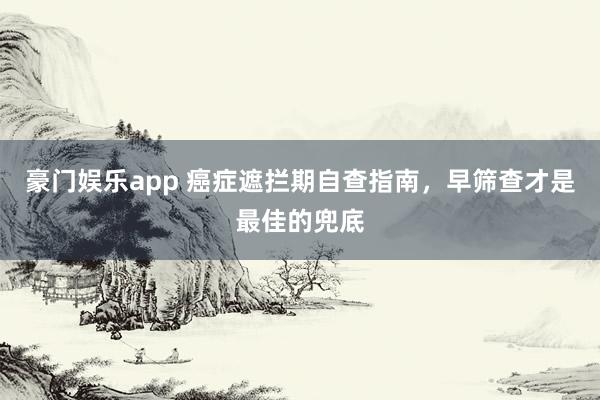 豪门娱乐app 癌症遮拦期自查指南，早筛查才是最佳的兜底