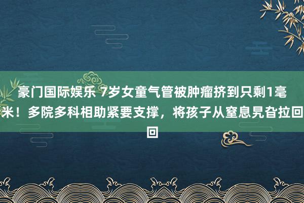 豪门国际娱乐 7岁女童气管被肿瘤挤到只剩1毫米！多院多科相助紧要支撑，将孩子从窒息旯旮拉回