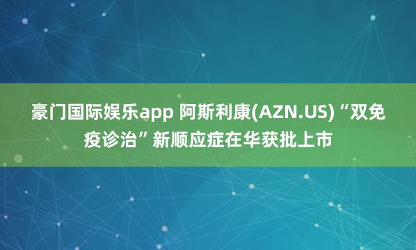 豪门国际娱乐app 阿斯利康(AZN.US)“双免疫诊治”新顺应症在华获批上市