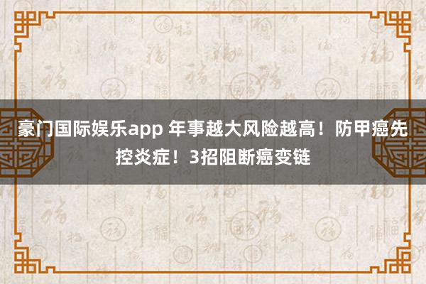 豪门国际娱乐app 年事越大风险越高！防甲癌先控炎症！3招阻断癌变链
