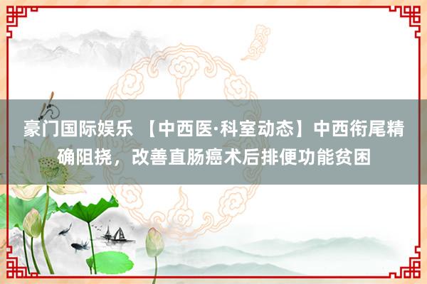 豪门国际娱乐 【中西医·科室动态】中西衔尾精确阻挠，改善直肠癌术后排便功能贫困