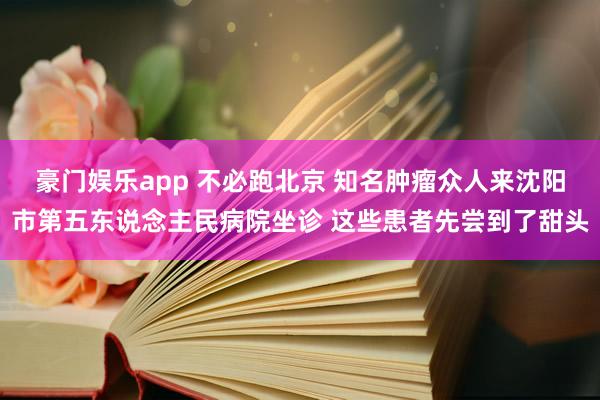 豪门娱乐app 不必跑北京 知名肿瘤众人来沈阳市第五东说念主民病院坐诊 这些患者先尝到了甜头