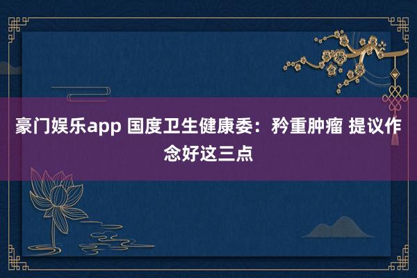 豪门娱乐app 国度卫生健康委：矜重肿瘤 提议作念好这三点
