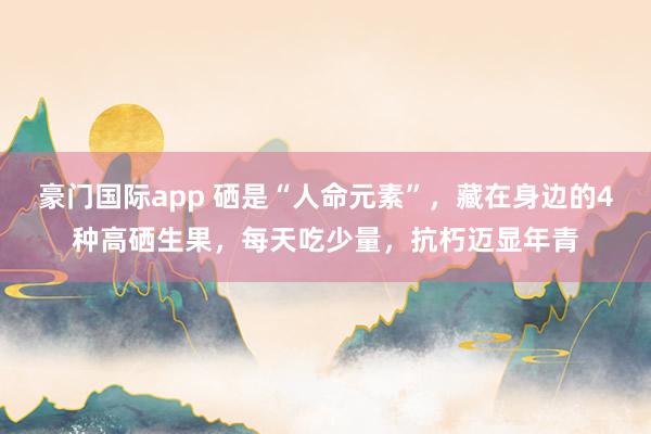 豪门国际app 硒是“人命元素”，藏在身边的4种高硒生果，每天吃少量，抗朽迈显年青