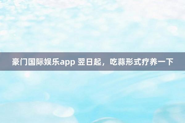 豪门国际娱乐app 翌日起，吃蒜形式疗养一下