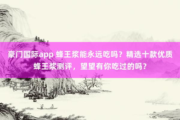 豪门国际app 蜂王浆能永远吃吗？精选十款优质蜂王浆测评，望望有你吃过的吗？