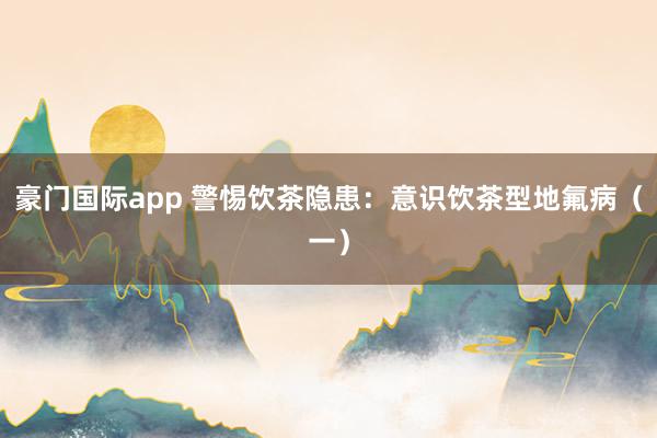 豪门国际app 警惕饮茶隐患：意识饮茶型地氟病（一）