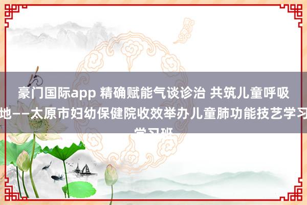 豪门国际app 精确赋能气谈诊治 共筑儿童呼吸防地——太原市妇幼保健院收效举办儿童肺功能技艺学习班
