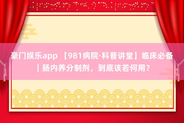 豪门娱乐app 【981病院·科普讲堂】临床必备｜肠内养分制剂，到底该若何用？