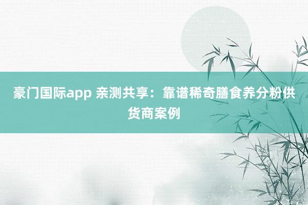 豪门国际app 亲测共享：靠谱稀奇膳食养分粉供货商案例