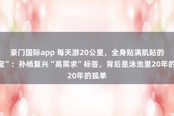 豪门国际app 每天游20公里，全身贴满肌贴的“宝宝”：孙杨复兴“高需求”标签，背后是泳池里20年的孤单
