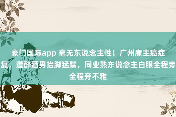 豪门国际app 毫无东说念主性！广州雇主癌症刚康复，遭醉酒男抬脚猛踹，同业熟东说念主白眼全程旁不雅