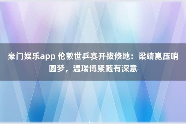 豪门娱乐app 伦敦世乒赛开拔倏地：梁靖崑压哨圆梦，温瑞博紧随有深意