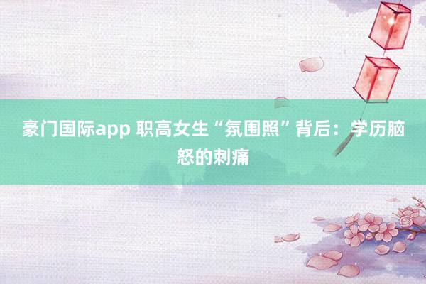 豪门国际app 职高女生“氛围照”背后：学历脑怒的刺痛