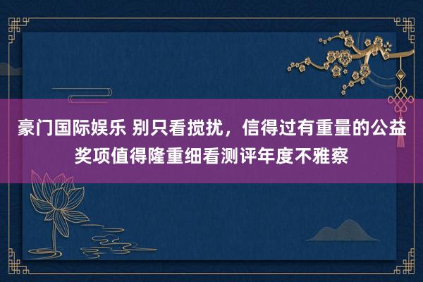 豪门国际娱乐 别只看搅扰，信得过有重量的公益奖项值得隆重细看测评年度不雅察
