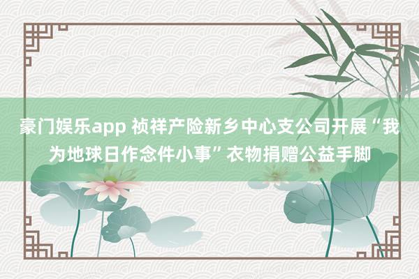 豪门娱乐app 祯祥产险新乡中心支公司开展“我为地球日作念件小事”衣物捐赠公益手脚