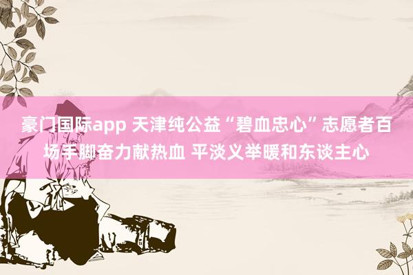 豪门国际app 天津纯公益“碧血忠心”志愿者百场手脚奋力献热血 平淡义举暖和东谈主心