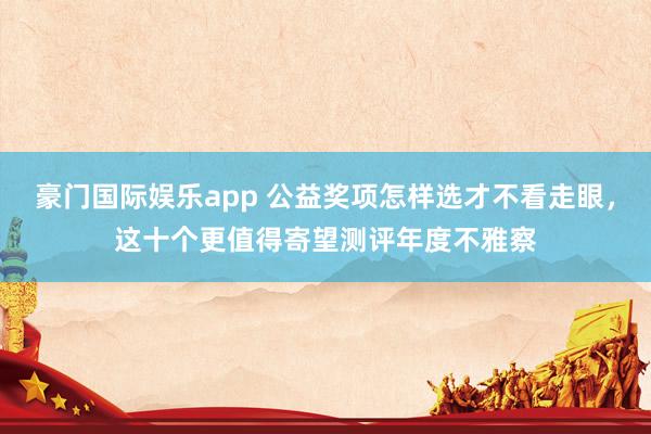 豪门国际娱乐app 公益奖项怎样选才不看走眼，这十个更值得寄望测评年度不雅察