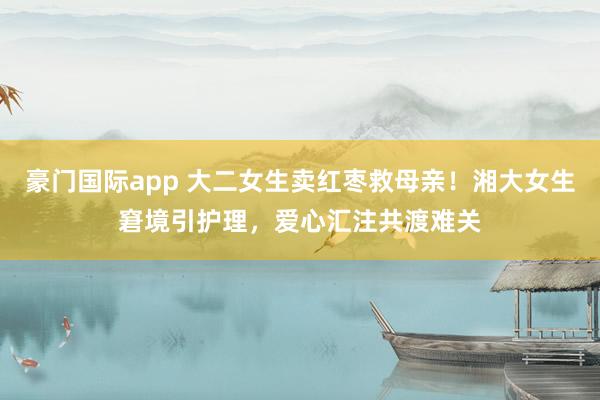 豪门国际app 大二女生卖红枣救母亲！湘大女生窘境引护理，爱心汇注共渡难关
