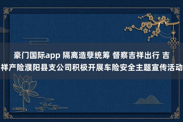 豪门国际app 隔离造孽统筹 督察吉祥出行 吉祥产险濮阳县支公司积极开展车险安全主题宣传活动