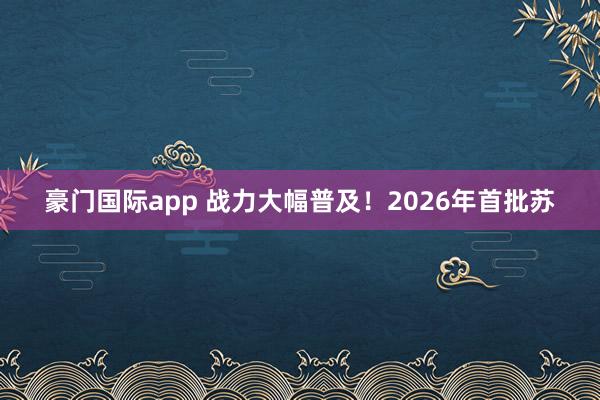 豪门国际app 战力大幅普及！2026年首批苏