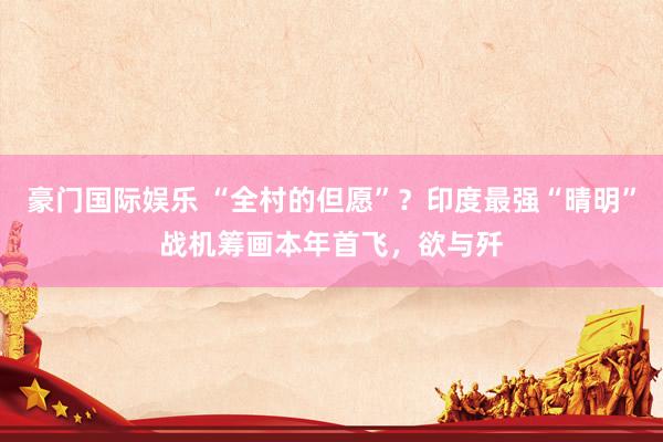 豪门国际娱乐 “全村的但愿”？印度最强“晴明”战机筹画本年首飞，欲与歼