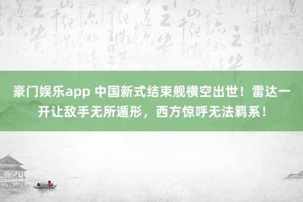 豪门娱乐app 中国新式结束舰横空出世！雷达一开让敌手无所遁形，西方惊呼无法羁系！