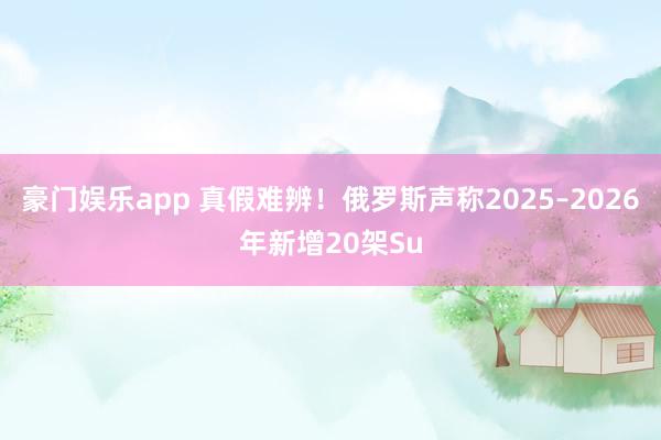 豪门娱乐app 真假难辨！俄罗斯声称2025–2026年新增20架Su