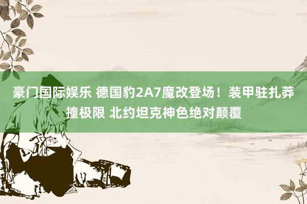 豪门国际娱乐 德国豹2A7魔改登场！装甲驻扎莽撞极限 北约坦克神色绝对颠覆