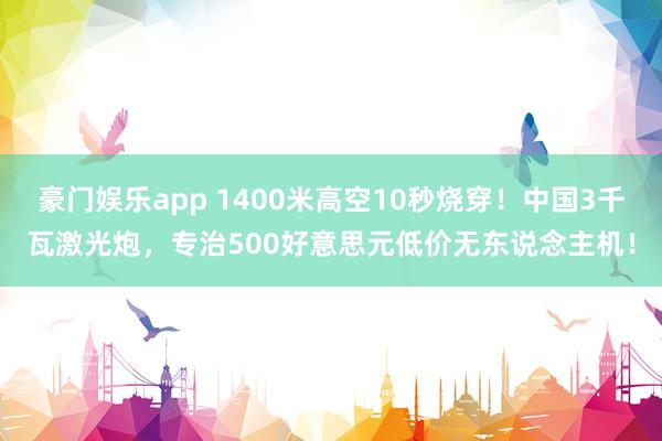 豪门娱乐app 1400米高空10秒烧穿！中国3千瓦激光炮，专治500好意思元低价无东说念主机！