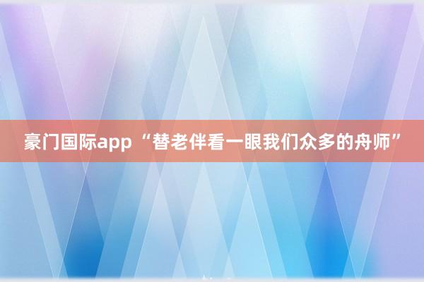 豪门国际app “替老伴看一眼我们众多的舟师”