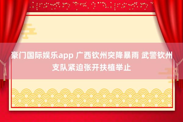 豪门国际娱乐app 广西钦州突降暴雨 武警钦州支队紧迫张开扶植举止