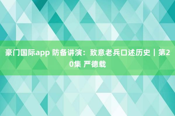 豪门国际app 防备讲演：致意老兵口述历史｜第20集 严德载