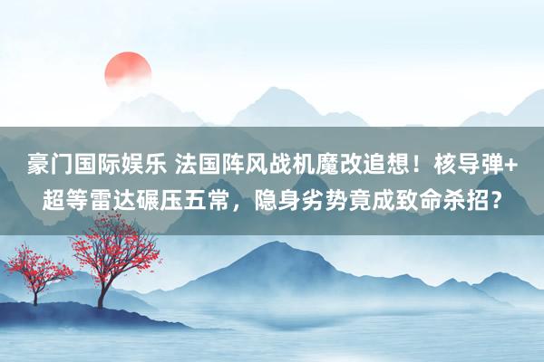 豪门国际娱乐 法国阵风战机魔改追想！核导弹+超等雷达碾压五常，隐身劣势竟成致命杀招？