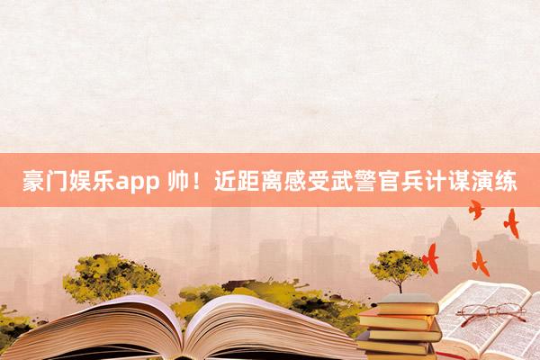 豪门娱乐app 帅！近距离感受武警官兵计谋演练