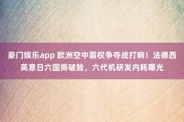 豪门娱乐app 欧洲空中霸权争夺战打响！法德西英意日六国撕破脸，六代机研发内耗曝光