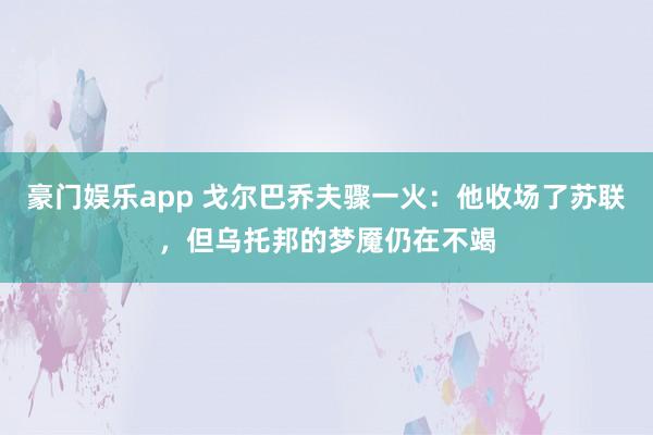 豪门娱乐app 戈尔巴乔夫骤一火：他收场了苏联，但乌托邦的梦魇仍在不竭