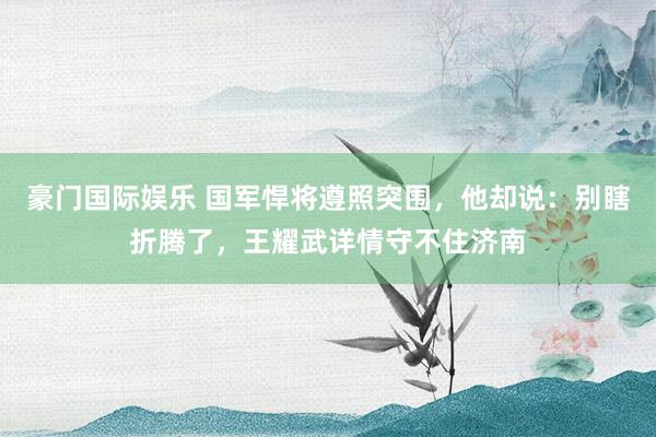 豪门国际娱乐 国军悍将遵照突围，他却说：别瞎折腾了，王耀武详情守不住济南