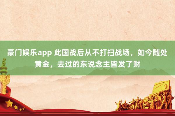 豪门娱乐app 此国战后从不打扫战场，如今随处黄金，去过的东说念主皆发了财