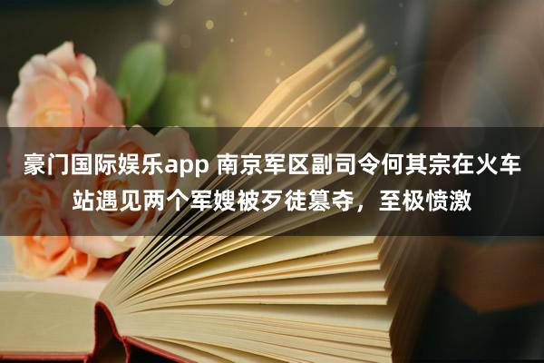 豪门国际娱乐app 南京军区副司令何其宗在火车站遇见两个军嫂被歹徒篡夺，至极愤激