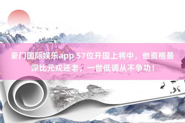 豪门国际娱乐app 57位开国上将中，他资格最深比元戎还老，一世低调从不争功！