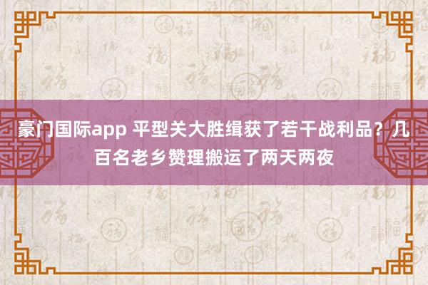 豪门国际app 平型关大胜缉获了若干战利品？几百名老乡赞理搬运了两天两夜