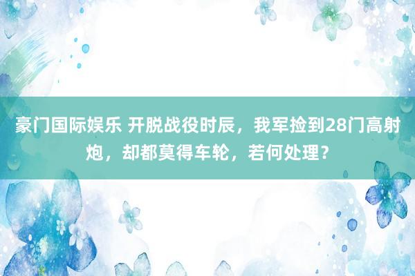 豪门国际娱乐 开脱战役时辰，我军捡到28门高射炮，却都莫得车轮，若何处理？