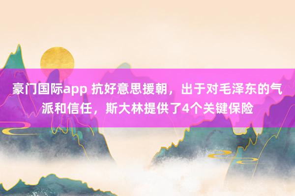豪门国际app 抗好意思援朝，出于对毛泽东的气派和信任，斯大林提供了4个关键保险