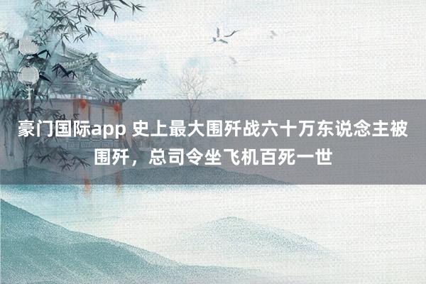 豪门国际app 史上最大围歼战六十万东说念主被围歼，总司令坐飞机百死一世