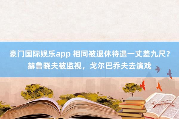 豪门国际娱乐app 相同被退休待遇一丈差九尺？赫鲁晓夫被监视，戈尔巴乔夫去演戏