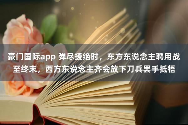 豪门国际app 弹尽援绝时，东方东说念主聘用战至终末，西方东说念主齐会放下刀兵罢手抵牾