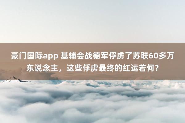 豪门国际app 基辅会战德军俘虏了苏联60多万东说念主，这些俘虏最终的红运若何？
