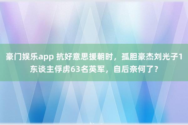 豪门娱乐app 抗好意思援朝时，孤胆豪杰刘光子1东谈主俘虏63名英军，自后奈何了？